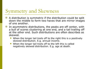 Symmetry and Skewness
   A distribution is symmetric if the distribution could be split
    down the middle to form two haves that are mirror images
    of one another.
   In asymmetric distributions, the peaks are off center, with
    a bull of scores clustering at one end, and a tail trailing off
    at the other end. Such distributions are often describes as
    skewed.
       When the longer tail trails off to the right this is a positively
        skewed distribution. E.g. annual income.
       When the longer tail trails off to the left this is called
        negatively skewed distribution. E.g. age at death.
 