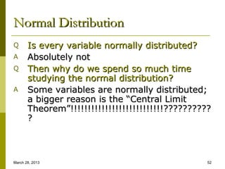 Normal Distribution
Q      Is every variable normally distributed?
A      Absolutely not
Q      Then why do we spend so much time
       studying the normal distribution?
A      Some variables are normally distributed;
       a bigger reason is the “Central Limit
       Theorem”!!!!!!!!!!!!!!!!!!!!!!!!!!!??????????
       ?



March 28, 2013                                     52
 