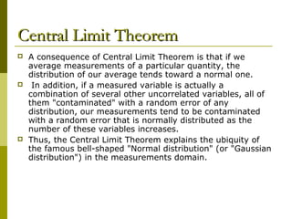 Central Limit Theorem
   A consequence of Central Limit Theorem is that if we
    average measurements of a particular quantity, the
    distribution of our average tends toward a normal one.
    In addition, if a measured variable is actually a
    combination of several other uncorrelated variables, all of
    them "contaminated" with a random error of any
    distribution, our measurements tend to be contaminated
    with a random error that is normally distributed as the
    number of these variables increases.
   Thus, the Central Limit Theorem explains the ubiquity of
    the famous bell-shaped "Normal distribution" (or "Gaussian
    distribution") in the measurements domain.
 