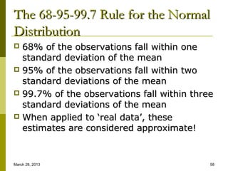 The 68-95-99.7 Rule for the Normal
Distribution
 68% of the observations fall within one
  standard deviation of the mean
 95% of the observations fall within two
  standard deviations of the mean
 99.7% of the observations fall within three
  standard deviations of the mean
 When applied to ‘real data’, these
  estimates are considered approximate!


March 28, 2013                              58
 