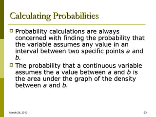 Calculating Probabilities
 Probability calculations are always
  concerned with finding the probability that
  the variable assumes any value in an
  interval between two specific points a and
  b.
 The probability that a continuous variable
  assumes the a value between a and b is
  the area under the graph of the density
  between a and b.



March 28, 2013                              63
 