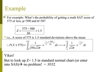 Example
   For example: What’s the probability of getting a math SAT score of
    575 or less, µ=500 and σ=50?

              575 − 500
          Z=             = 1. 5
                  50
i.e., A score of 575 is 1.5 standard deviations above the mean
                       575                1 x − 500 2    1.5            1
                             1           − (       )           1       − Z2
    ∴ P ( X ≤ 575) =   ∫ (50)
                       200
                                 2π
                                      ⋅ e 2 50 dx    →  ∫
                                                          −∞
                                                               2π
                                                                    ⋅ e 2 dz


Yikes!
But to look up Z= 1.5 in standard normal chart (or enter
into SAS) no problem! = .9332
 