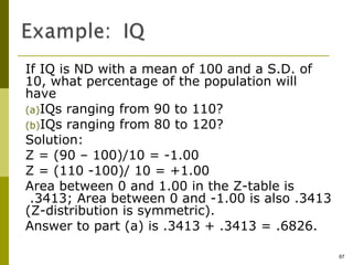 If IQ is ND with a mean of 100 and a S.D. of
10, what percentage of the population will
have
(a)IQs ranging from 90 to 110?
(b)IQs ranging from 80 to 120?
Solution:
Z = (90 – 100)/10 = -1.00
Z = (110 -100)/ 10 = +1.00
Area between 0 and 1.00 in the Z-table is
 .3413; Area between 0 and -1.00 is also .3413
(Z-distribution is symmetric).
Answer to part (a) is .3413 + .3413 = .6826.

                                                 67
 