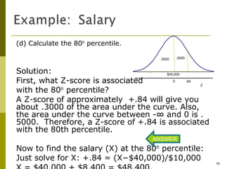 (d) Calculate the 80th percentile.

                                      .5000   .3000



Solution:                             $40,000

First, what Z-score is associated        0    .84
                                                  Z
with the 80 percentile?
            th

A Z-score of approximately +.84 will give you
about .3000 of the area under the curve. Also,
the area under the curve between -∞ and 0 is .
5000. Therefore, a Z-score of +.84 is associated
with the 80th percentile.
                                     ANSWER
Now to find the salary (X) at the 80th percentile:
Just solve for X: +.84 = (X−$40,000)/$10,000
                                                      75
 