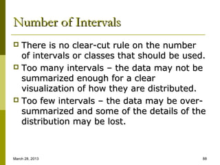 Number of Intervals
 There is no clear-cut rule on the number
  of intervals or classes that should be used.
 Too many intervals – the data may not be
  summarized enough for a clear
  visualization of how they are distributed.
 Too few intervals – the data may be over-
  summarized and some of the details of the
  distribution may be lost.



March 28, 2013                               88
 