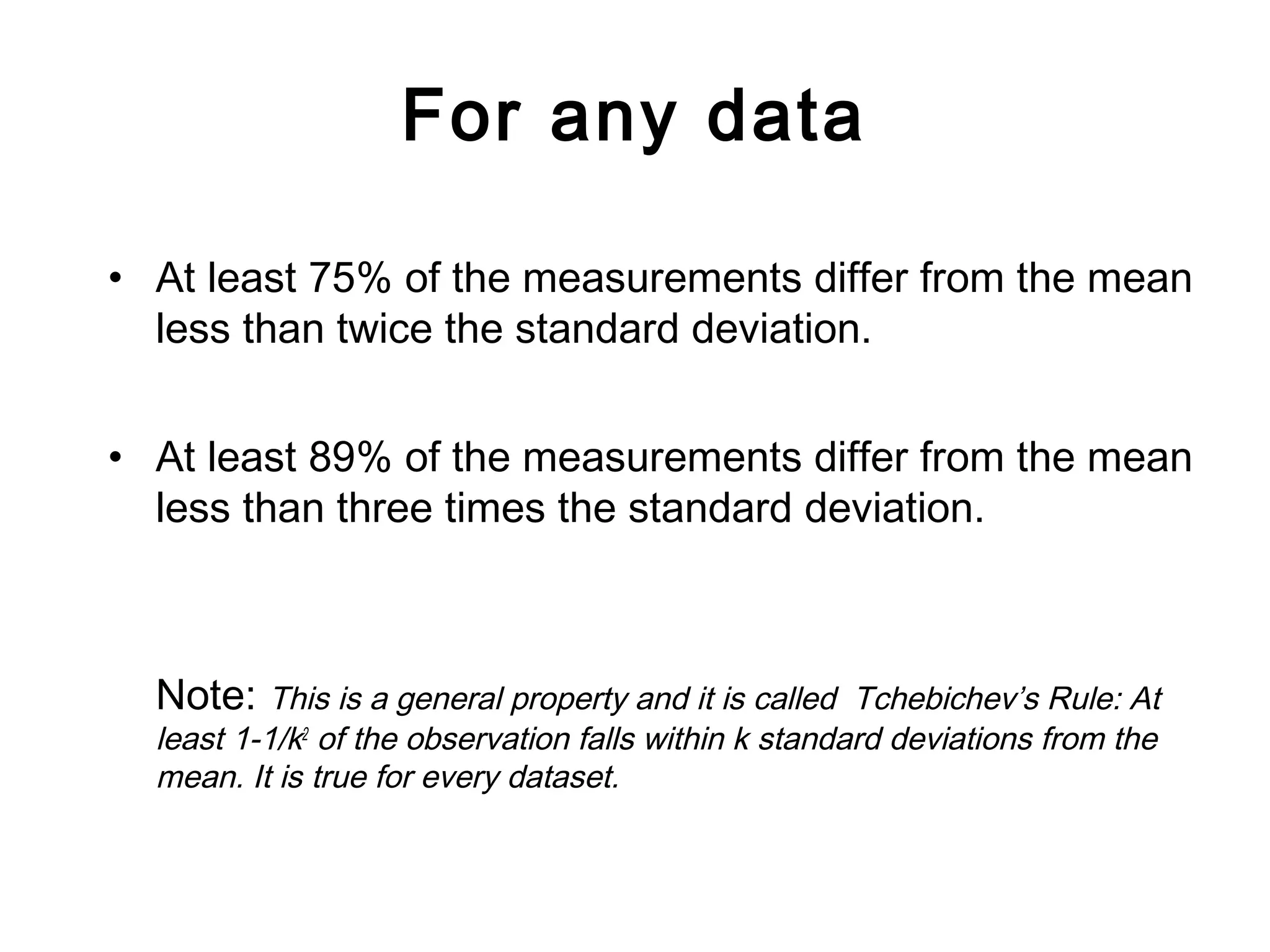 For any data
• At least 75% of the measurements differ from the mean
less than twice the standard deviation.
• At least 89% of the measurements differ from the mean
less than three times the standard deviation.
Note: This is a general property and it is called Tchebichev’s Rule: At
least 1-1/k2
of the observation falls within k standard deviations from the
mean. It is true for every dataset.
 