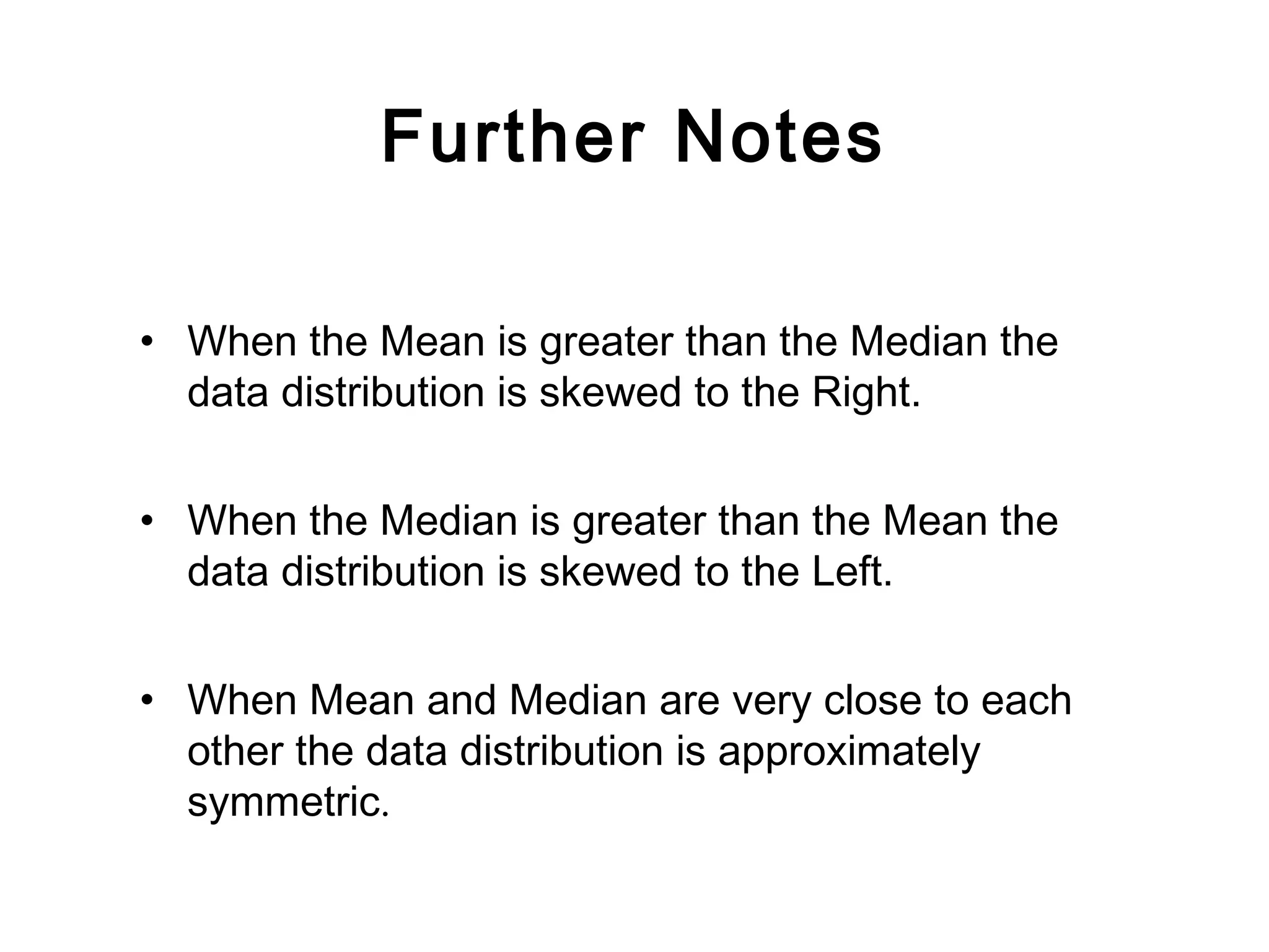 Further Notes
• When the Mean is greater than the Median the
data distribution is skewed to the Right.
• When the Median is greater than the Mean the
data distribution is skewed to the Left.
• When Mean and Median are very close to each
other the data distribution is approximately
symmetric.
 