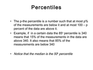 Percentiles
• The p-the percentile is a number such that at most p%
of the measurements are below it and at most 100 – p
percent of the data are above it.
• Example, if in a certain data the 85th
percentile is 340
means that 15% of the measurements in the data are
above 340. It also means that 85% of the
measurements are below 340
• Notice that the median is the 50th
percentile
 