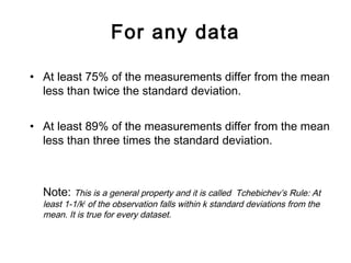 For any data
• At least 75% of the measurements differ from the mean
less than twice the standard deviation.
• At least 89% of the measurements differ from the mean
less than three times the standard deviation.
Note: This is a general property and it is called Tchebichev’s Rule: At
least 1-1/k2
of the observation falls within k standard deviations from the
mean. It is true for every dataset.
 