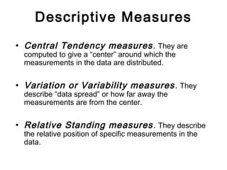 Descriptive Measures
• Central Tendency measures. They are
computed to give a “center” around which the
measurements in the data are distributed.
• Variation or Variability measures. They
describe “data spread” or how far away the
measurements are from the center.
• Relative Standing measures. They describe
the relative position of specific measurements in the
data.
 