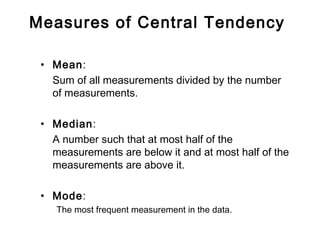 Measures of Central Tendency
• Mean:
Sum of all measurements divided by the number
of measurements.
• Median:
A number such that at most half of the
measurements are below it and at most half of the
measurements are above it.
• Mode:
The most frequent measurement in the data.
 