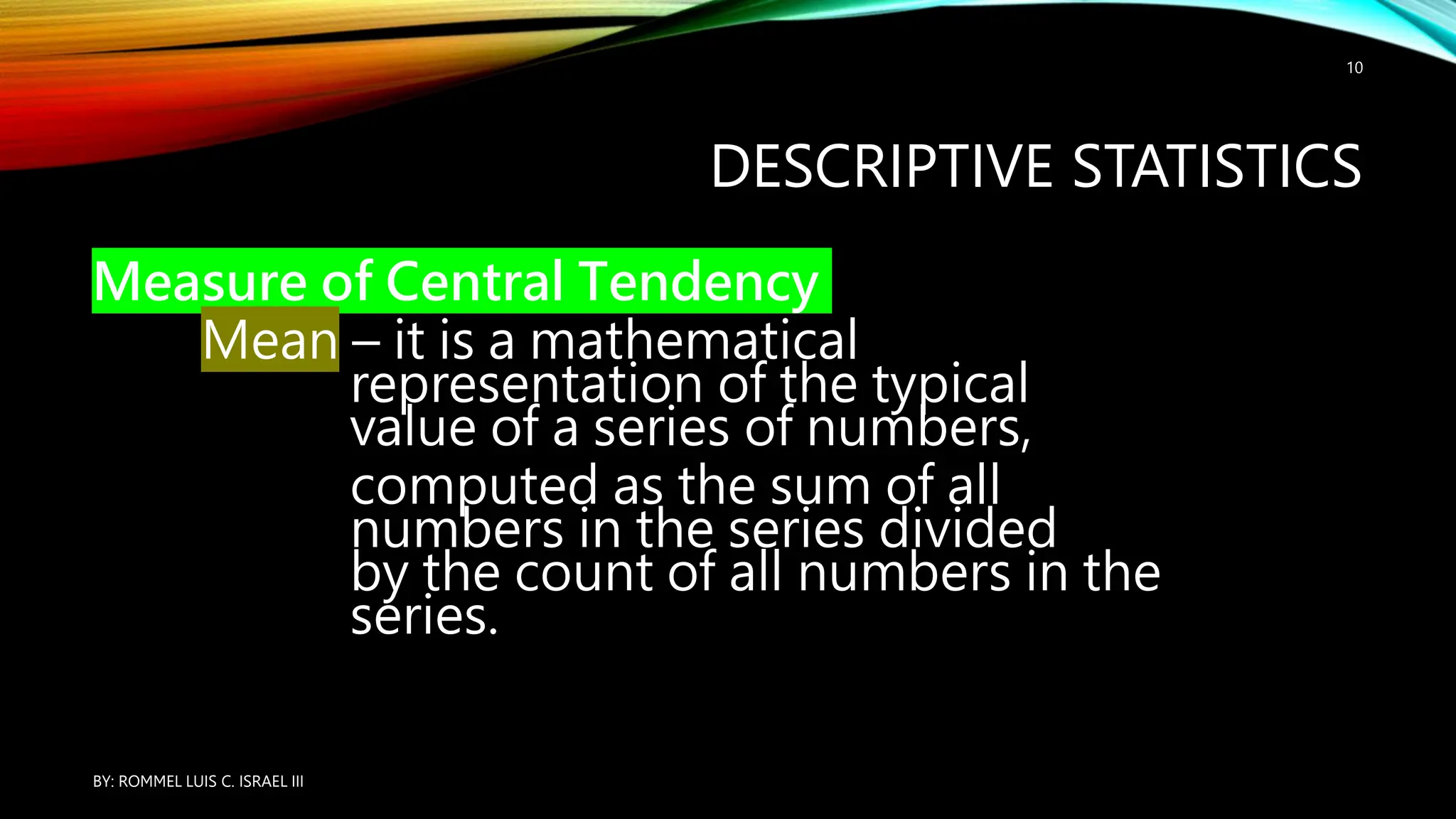 DESCRIPTIVE STATISTICS
Measure of Central Tendency
Mean – it is a mathematical
representation of the typical
value of a series of numbers,
computed as the sum of all
numbers in the series divided
by the count of all numbers in the
series.
BY: ROMMEL LUIS C. ISRAEL III
10
 