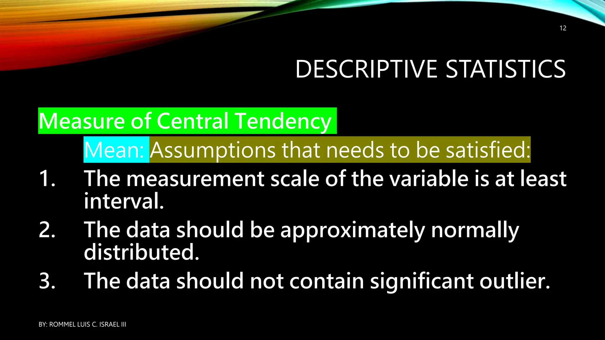 DESCRIPTIVE STATISTICS
Measure of Central Tendency
Mean: Assumptions that needs to be satisfied:
1. The measurement scale of the variable is at least
interval.
2. The data should be approximately normally
distributed.
3. The data should not contain significant outlier.
BY: ROMMEL LUIS C. ISRAEL III
12
 