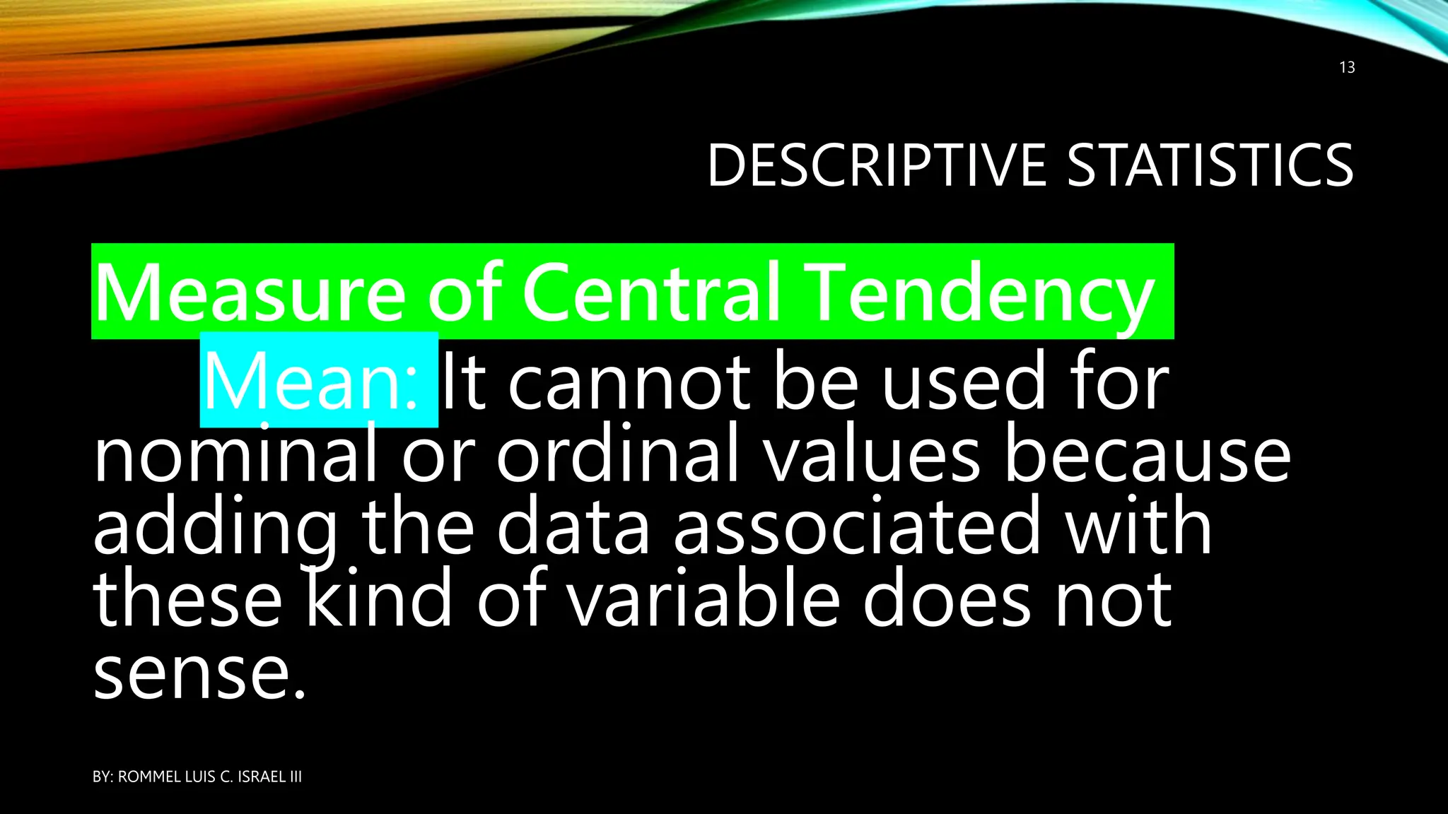 DESCRIPTIVE STATISTICS
Measure of Central Tendency
Mean: It cannot be used for
nominal or ordinal values because
adding the data associated with
these kind of variable does not
sense.
BY: ROMMEL LUIS C. ISRAEL III
13
 