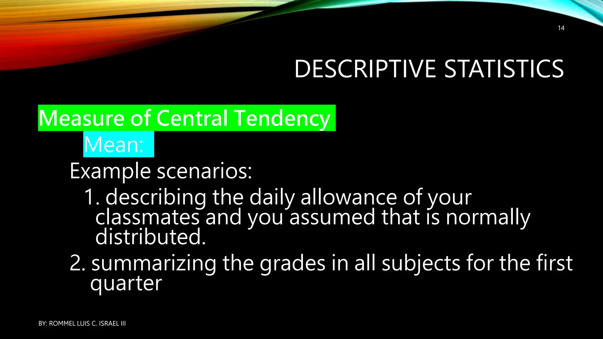 DESCRIPTIVE STATISTICS
Measure of Central Tendency
Mean:
Example scenarios:
1. describing the daily allowance of your
classmates and you assumed that is normally
distributed.
2. summarizing the grades in all subjects for the first
quarter
BY: ROMMEL LUIS C. ISRAEL III
14
 