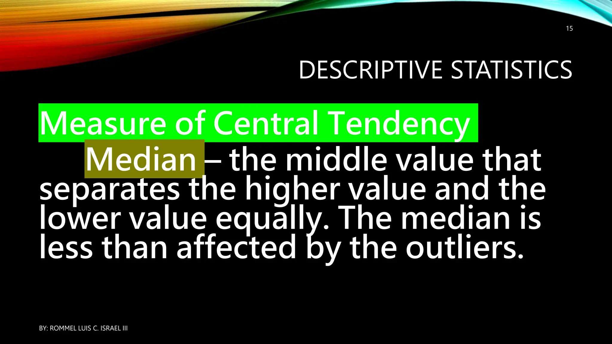 DESCRIPTIVE STATISTICS
Measure of Central Tendency
Median – the middle value that
separates the higher value and the
lower value equally. The median is
less than affected by the outliers.
BY: ROMMEL LUIS C. ISRAEL III
15
 