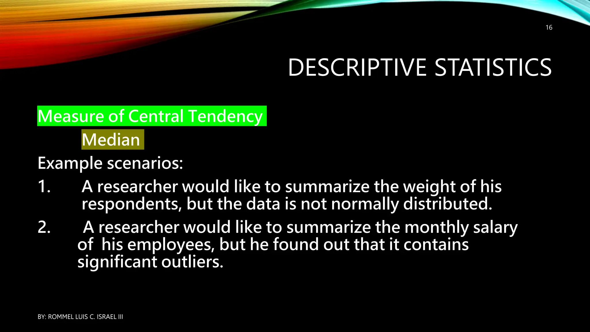 DESCRIPTIVE STATISTICS
Measure of Central Tendency
Median
Example scenarios:
1. A researcher would like to summarize the weight of his
respondents, but the data is not normally distributed.
2. A researcher would like to summarize the monthly salary
of his employees, but he found out that it contains
significant outliers.
BY: ROMMEL LUIS C. ISRAEL III
16
 