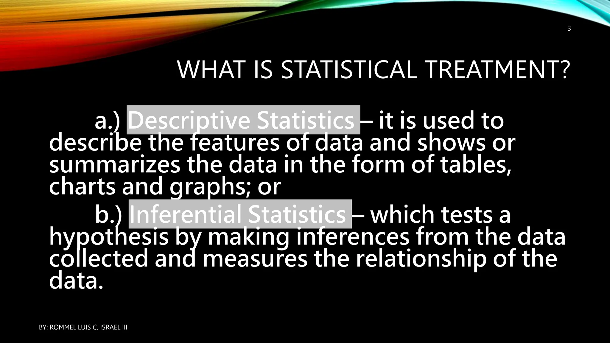 WHAT IS STATISTICAL TREATMENT?
a.) Descriptive Statistics – it is used to
describe the features of data and shows or
summarizes the data in the form of tables,
charts and graphs; or
b.) Inferential Statistics – which tests a
hypothesis by making inferences from the data
collected and measures the relationship of the
data.
BY: ROMMEL LUIS C. ISRAEL III
3
 