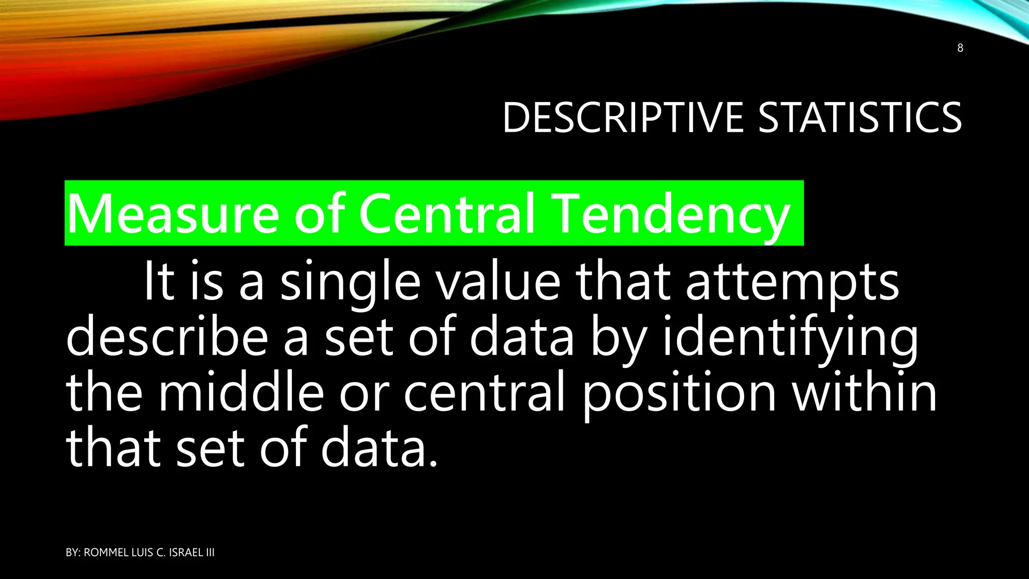 DESCRIPTIVE STATISTICS
Measure of Central Tendency
It is a single value that attempts
describe a set of data by identifying
the middle or central position within
that set of data.
BY: ROMMEL LUIS C. ISRAEL III
8
 