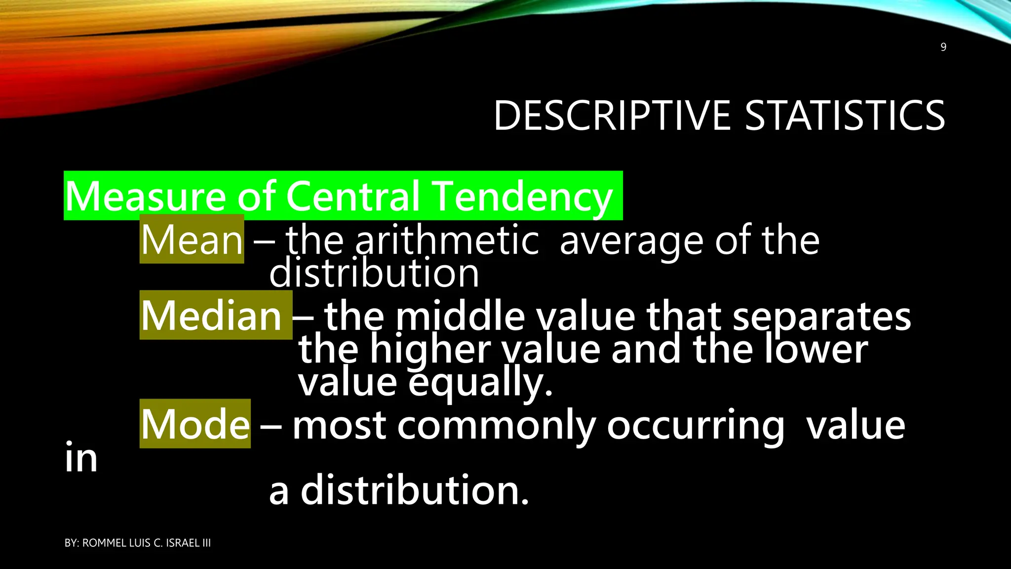 DESCRIPTIVE STATISTICS
Measure of Central Tendency
Mean – the arithmetic average of the
distribution
Median – the middle value that separates
the higher value and the lower
value equally.
Mode – most commonly occurring value
in
a distribution.
BY: ROMMEL LUIS C. ISRAEL III
9
 