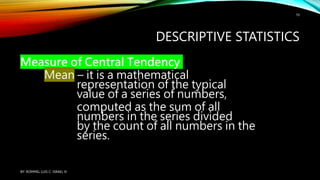 DESCRIPTIVE STATISTICS
Measure of Central Tendency
Mean – it is a mathematical
representation of the typical
value of a series of numbers,
computed as the sum of all
numbers in the series divided
by the count of all numbers in the
series.
BY: ROMMEL LUIS C. ISRAEL III
10
 