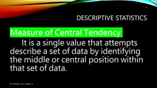 DESCRIPTIVE STATISTICS
Measure of Central Tendency
It is a single value that attempts
describe a set of data by identifying
the middle or central position within
that set of data.
BY: ROMMEL LUIS C. ISRAEL III
8
 