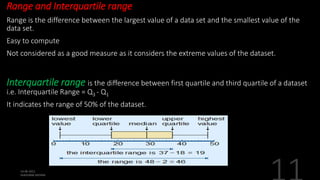 Range and Interquartile range
Range is the difference between the largest value of a data set and the smallest value of the
data set.
Easy to compute
Not considered as a good measure as it considers the extreme values of the dataset.
Interquartile range is the difference between first quartile and third quartile of a dataset
i.e. Interquartile Range = Q3 - Q1
It indicates the range of 50% of the dataset.
 