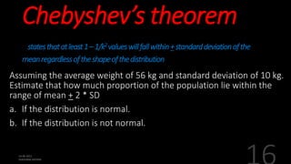 Chebyshev’s theorem
statesthatatleast1–1/k2valueswillfallwithin+standarddeviationofthe
meanregardlessoftheshapeofthedistribution
Assuming the average weight of 56 kg and standard deviation of 10 kg.
Estimate that how much proportion of the population lie within the
range of mean + 2 * SD
a. If the distribution is normal.
b. If the distribution is not normal.
 