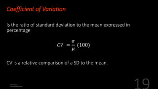 Coefficient of Variation
Is the ratio of standard deviation to the mean expressed in
percentage
𝐶𝑉 =
𝜎
𝜇
(100)
CV is a relative comparison of a SD to the mean.
 
