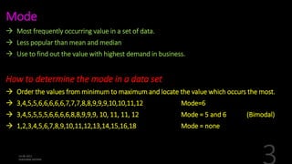 Mode
 Most frequently occurring value in a set of data.
 Less popular than mean and median
 Use to find out the value with highest demand in business.
How to determine the mode in a data set
 Order the values from minimum to maximum and locate the value which occurs the most.
 3,4,5,5,6,6,6,6,6,7,7,7,8,8,9,9,9,10,10,11,12 Mode=6
 3,4,5,5,5,5,6,6,6,6,8,8,9,9,9, 10, 11, 11, 12 Mode = 5 and 6 (Bimodal)
 1,2,3,4,5,6,7,8,9,10,11,12,13,14,15,16,18 Mode = none
 