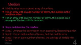 Median
 Middle value in an ordered array of numbers.
 For an array with an odd number of terms, the median is the
middle number
 For an array with an even number of terms, the median is an
average of the two middle numbers
 Steps to determine the median:
 Step1: Arrange the observation in an ascending/descending order
 Step2: For an odd number of terms, find the middle term
 Step3: For an even number of terms, the average of middle two
terms
 