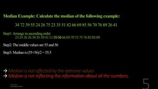 Median Example: Calculate the median of the following example:
34 72 39 55 24 26 75 23 35 51 82 66 69 85 56 70 76 89 26 41
Step1:Arrange inascendingorder
2324262634353941515556666970727576828589
Step2:Themiddlevaluesare55and56
Step3:Medianis(55+56)/2= 55.5
Median is not affected by theextreme values
Median is not reflecting theinformation about all the numbers.
 