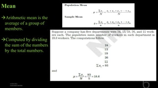 Mean
Arithmetic mean is the
average of a group of
members.
Computed by dividing
the sum of the numbers
by the total numbers.
 