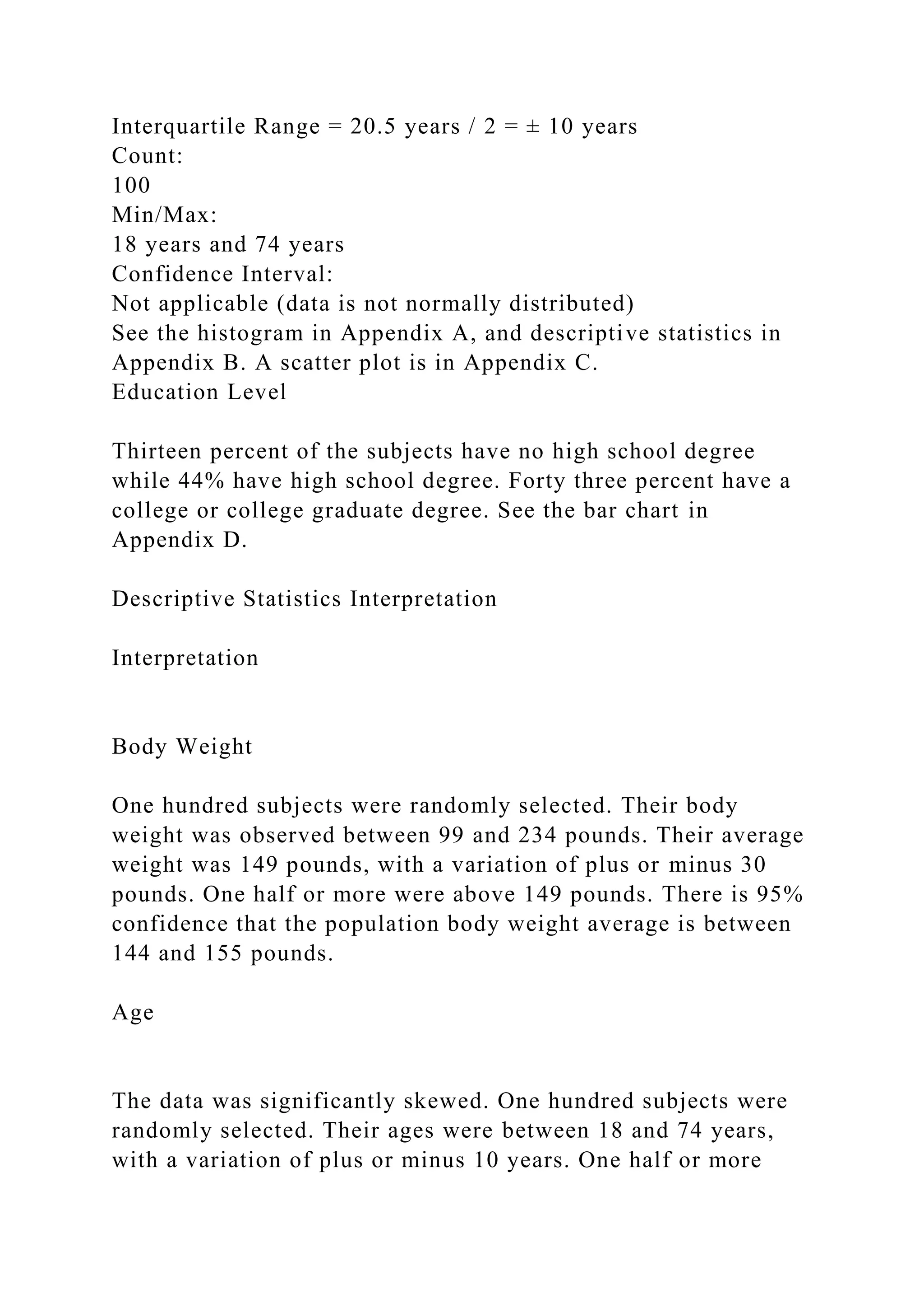 Interquartile Range = 20.5 years / 2 = ± 10 years
Count:
100
Min/Max:
18 years and 74 years
Confidence Interval:
Not applicable (data is not normally distributed)
See the histogram in Appendix A, and descriptive statistics in
Appendix B. A scatter plot is in Appendix C.
Education Level
Thirteen percent of the subjects have no high school degree
while 44% have high school degree. Forty three percent have a
college or college graduate degree. See the bar chart in
Appendix D.
Descriptive Statistics Interpretation
Interpretation
Body Weight
One hundred subjects were randomly selected. Their body
weight was observed between 99 and 234 pounds. Their average
weight was 149 pounds, with a variation of plus or minus 30
pounds. One half or more were above 149 pounds. There is 95%
confidence that the population body weight average is between
144 and 155 pounds.
Age
The data was significantly skewed. One hundred subjects were
randomly selected. Their ages were between 18 and 74 years,
with a variation of plus or minus 10 years. One half or more
 