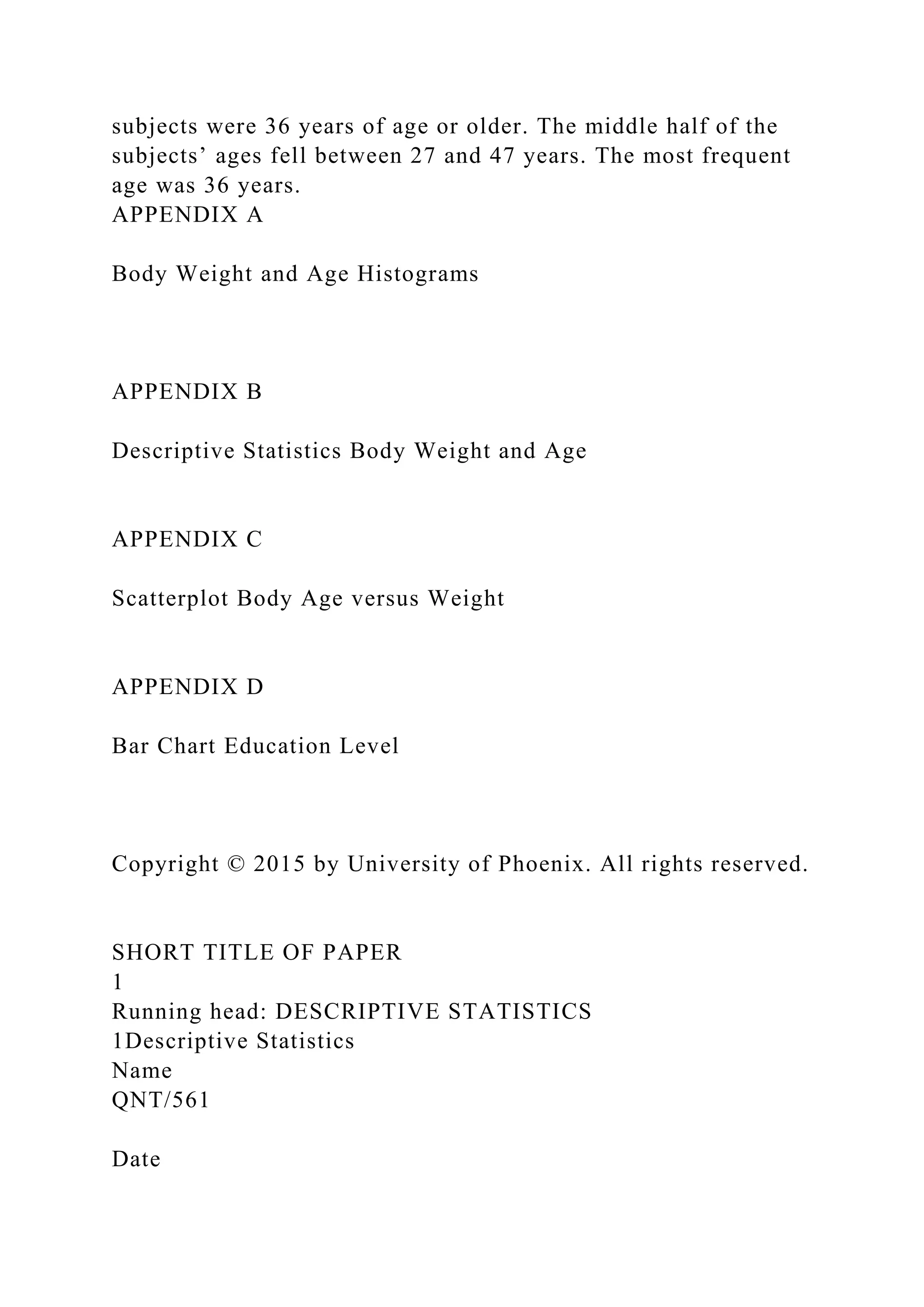 subjects were 36 years of age or older. The middle half of the
subjects’ ages fell between 27 and 47 years. The most frequent
age was 36 years.
APPENDIX A
Body Weight and Age Histograms
APPENDIX B
Descriptive Statistics Body Weight and Age
APPENDIX C
Scatterplot Body Age versus Weight
APPENDIX D
Bar Chart Education Level
Copyright © 2015 by University of Phoenix. All rights reserved.
SHORT TITLE OF PAPER
1
Running head: DESCRIPTIVE STATISTICS
1Descriptive Statistics
Name
QNT/561
Date
 