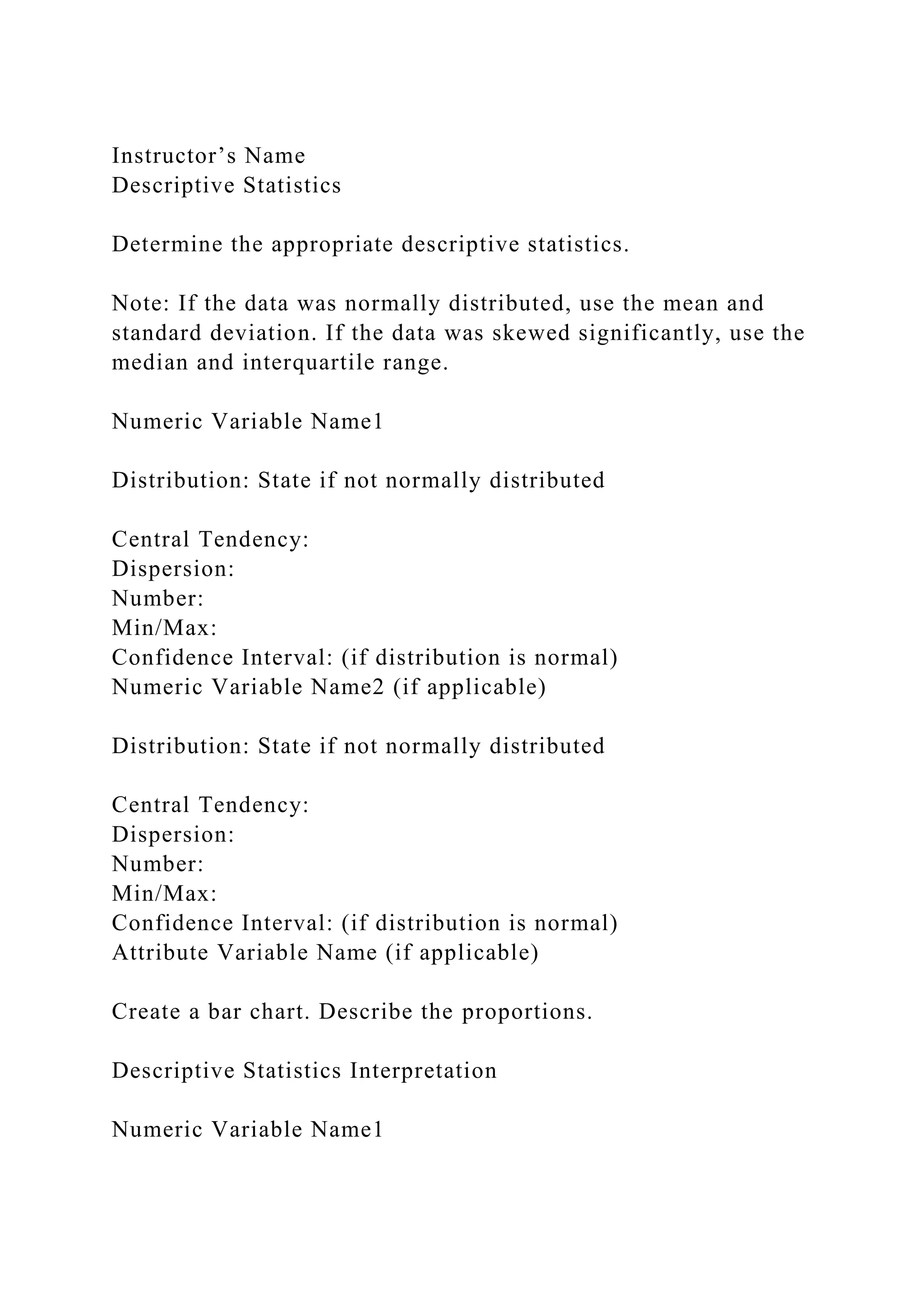 Instructor’s Name
Descriptive Statistics
Determine the appropriate descriptive statistics.
Note: If the data was normally distributed, use the mean and
standard deviation. If the data was skewed significantly, use the
median and interquartile range.
Numeric Variable Name1
Distribution: State if not normally distributed
Central Tendency:
Dispersion:
Number:
Min/Max:
Confidence Interval: (if distribution is normal)
Numeric Variable Name2 (if applicable)
Distribution: State if not normally distributed
Central Tendency:
Dispersion:
Number:
Min/Max:
Confidence Interval: (if distribution is normal)
Attribute Variable Name (if applicable)
Create a bar chart. Describe the proportions.
Descriptive Statistics Interpretation
Numeric Variable Name1
 