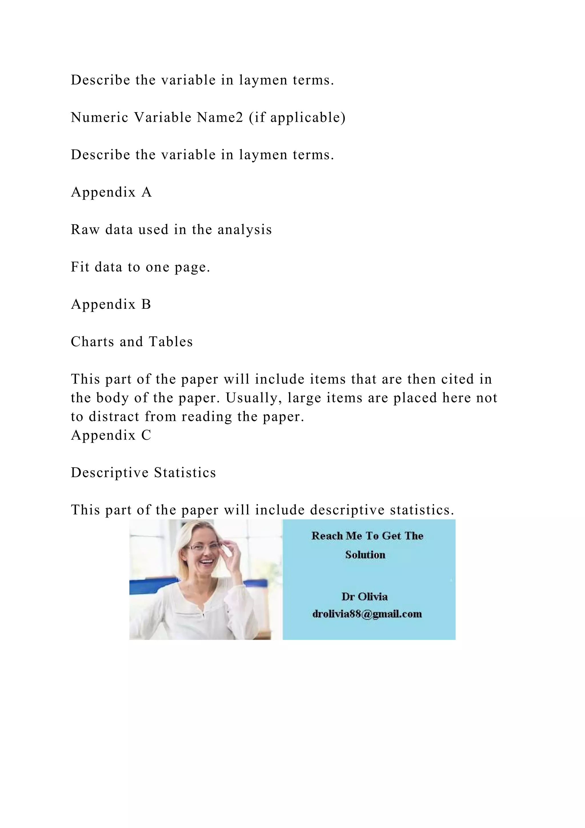 Describe the variable in laymen terms.
Numeric Variable Name2 (if applicable)
Describe the variable in laymen terms.
Appendix A
Raw data used in the analysis
Fit data to one page.
Appendix B
Charts and Tables
This part of the paper will include items that are then cited in
the body of the paper. Usually, large items are placed here not
to distract from reading the paper.
Appendix C
Descriptive Statistics
This part of the paper will include descriptive statistics.
 