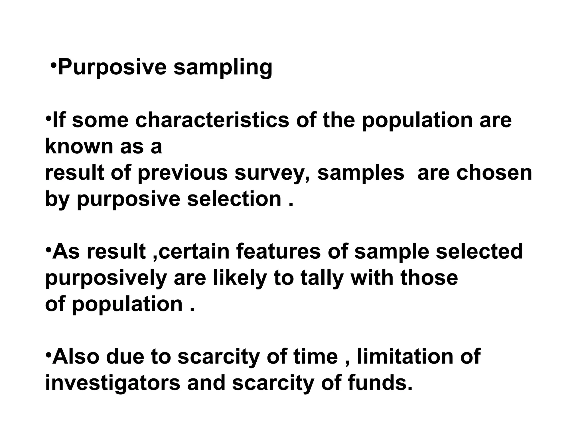 •Purposive sampling
•If some characteristics of the population are
known as a
result of previous survey, samples are chosen
by purposive selection .
•As result ,certain features of sample selected
purposively are likely to tally with those
of population .
•Also due to scarcity of time , limitation of
investigators and scarcity of funds.
 
