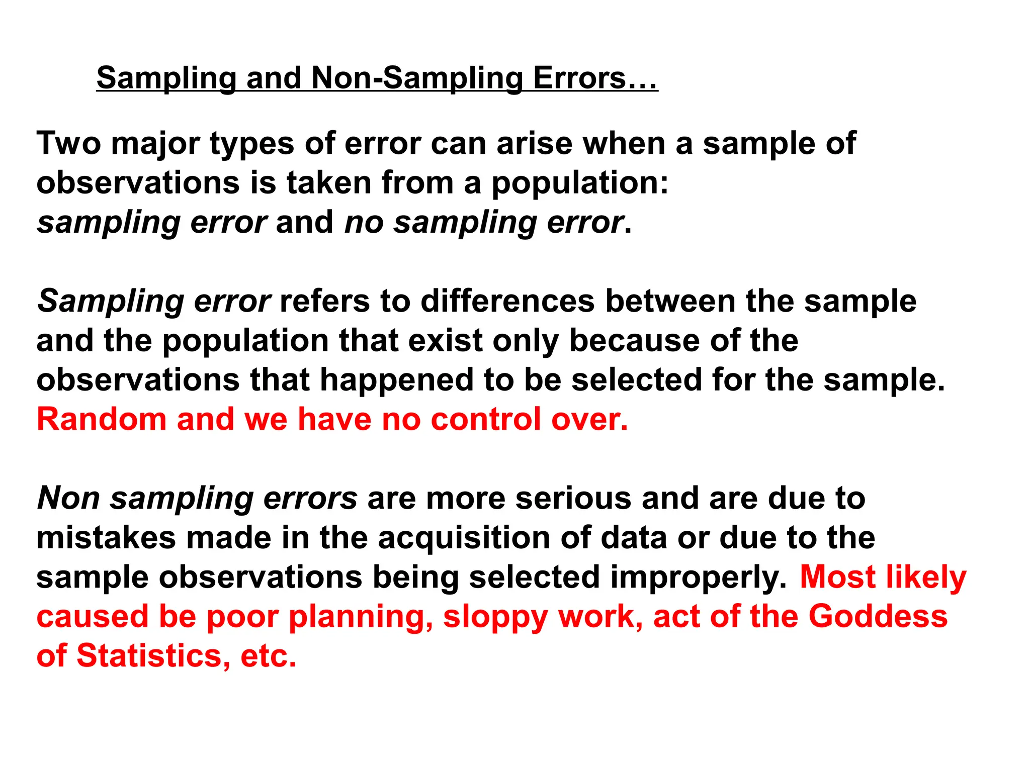 Sampling and Non-Sampling Errors…
Two major types of error can arise when a sample of
observations is taken from a population:
sampling error and no sampling error.
Sampling error refers to differences between the sample
and the population that exist only because of the
observations that happened to be selected for the sample.
Random and we have no control over.
Non sampling errors are more serious and are due to
mistakes made in the acquisition of data or due to the
sample observations being selected improperly. Most likely
caused be poor planning, sloppy work, act of the Goddess
of Statistics, etc.
 