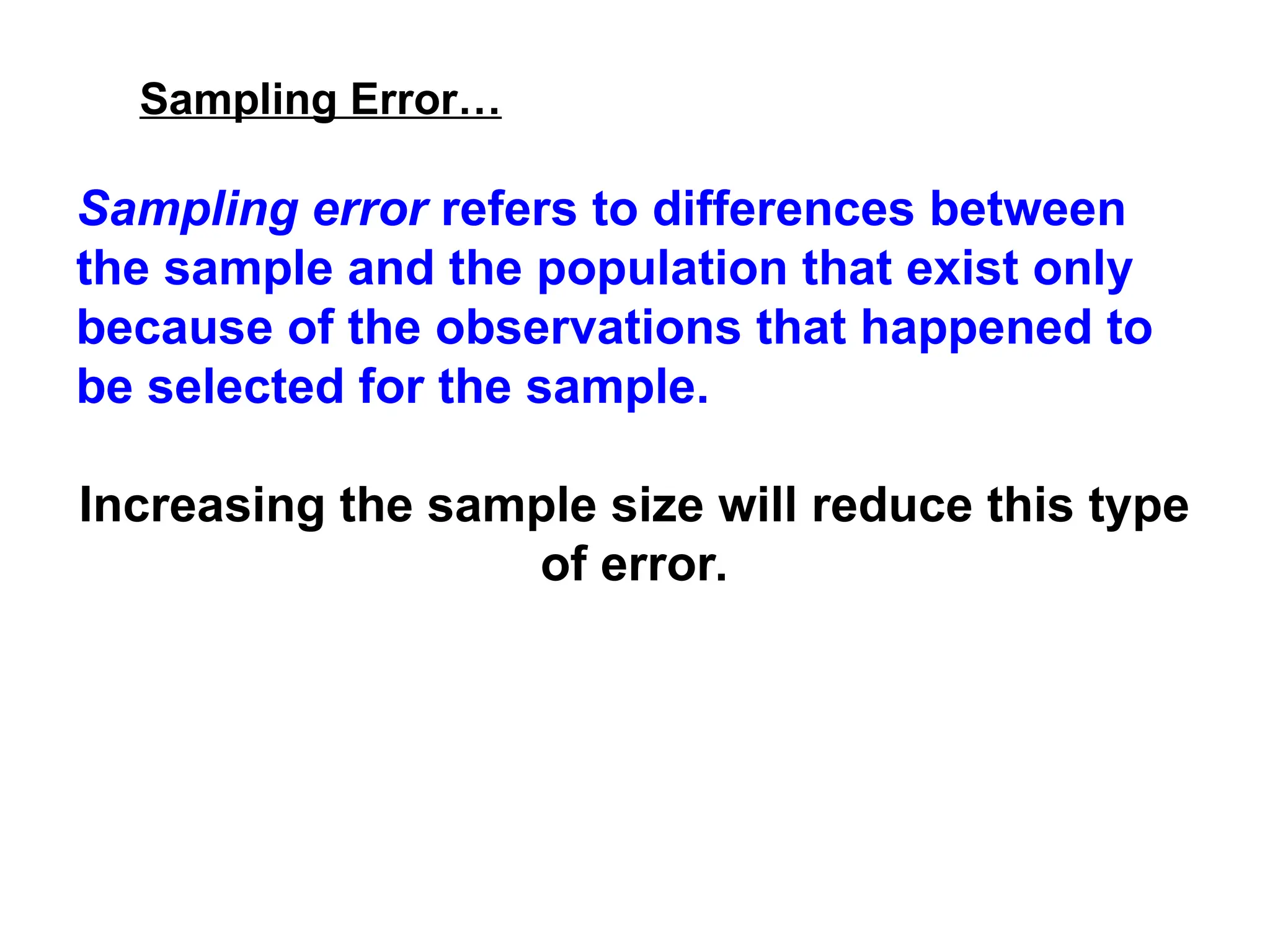 Sampling Error…
Sampling error refers to differences between
the sample and the population that exist only
because of the observations that happened to
be selected for the sample.
Increasing the sample size will reduce this type
of error.
 