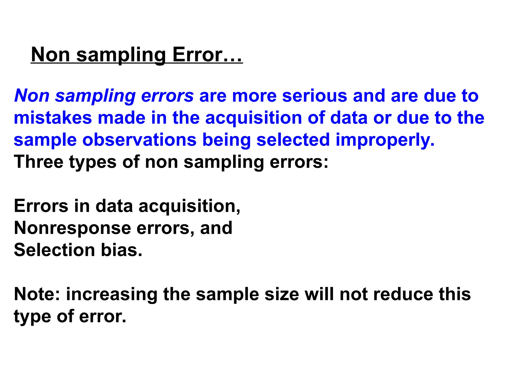 Non sampling errors are more serious and are due to
mistakes made in the acquisition of data or due to the
sample observations being selected improperly.
Three types of non sampling errors:
Errors in data acquisition,
Nonresponse errors, and
Selection bias.
Note: increasing the sample size will not reduce this
type of error.
Non sampling Error…
 
