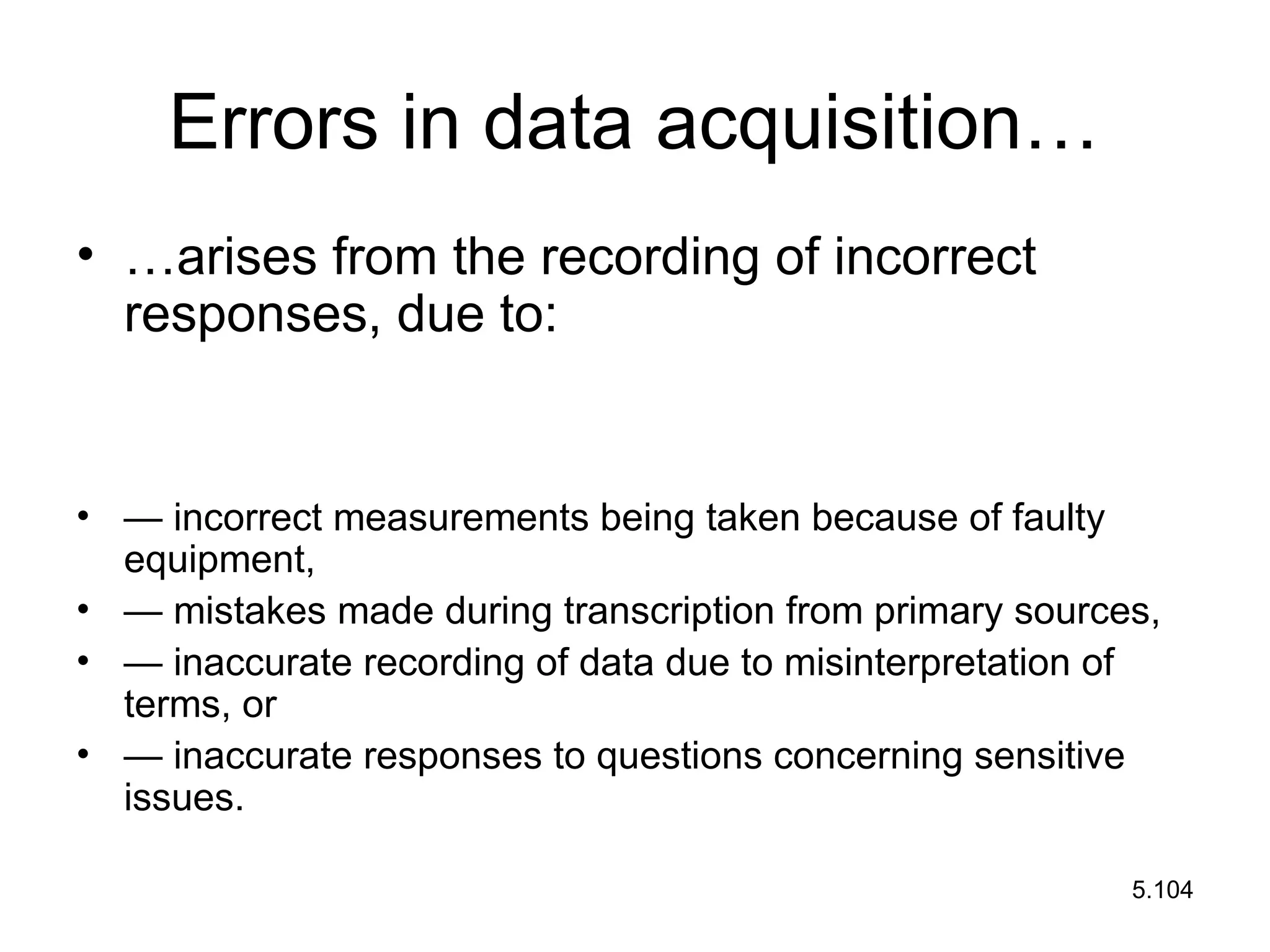 5.104
Errors in data acquisition…
• …arises from the recording of incorrect
responses, due to:
• — incorrect measurements being taken because of faulty
equipment,
• — mistakes made during transcription from primary sources,
• — inaccurate recording of data due to misinterpretation of
terms, or
• — inaccurate responses to questions concerning sensitive
issues.
 