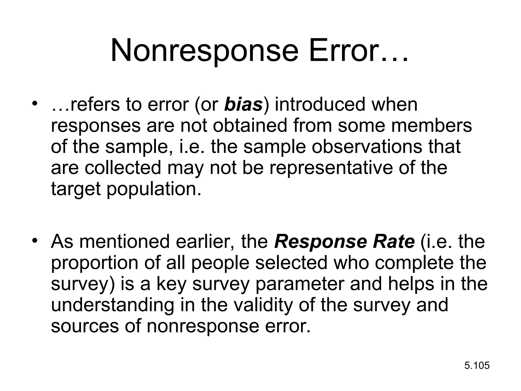 5.105
Nonresponse Error…
• …refers to error (or bias) introduced when
responses are not obtained from some members
of the sample, i.e. the sample observations that
are collected may not be representative of the
target population.
• As mentioned earlier, the Response Rate (i.e. the
proportion of all people selected who complete the
survey) is a key survey parameter and helps in the
understanding in the validity of the survey and
sources of nonresponse error.
 