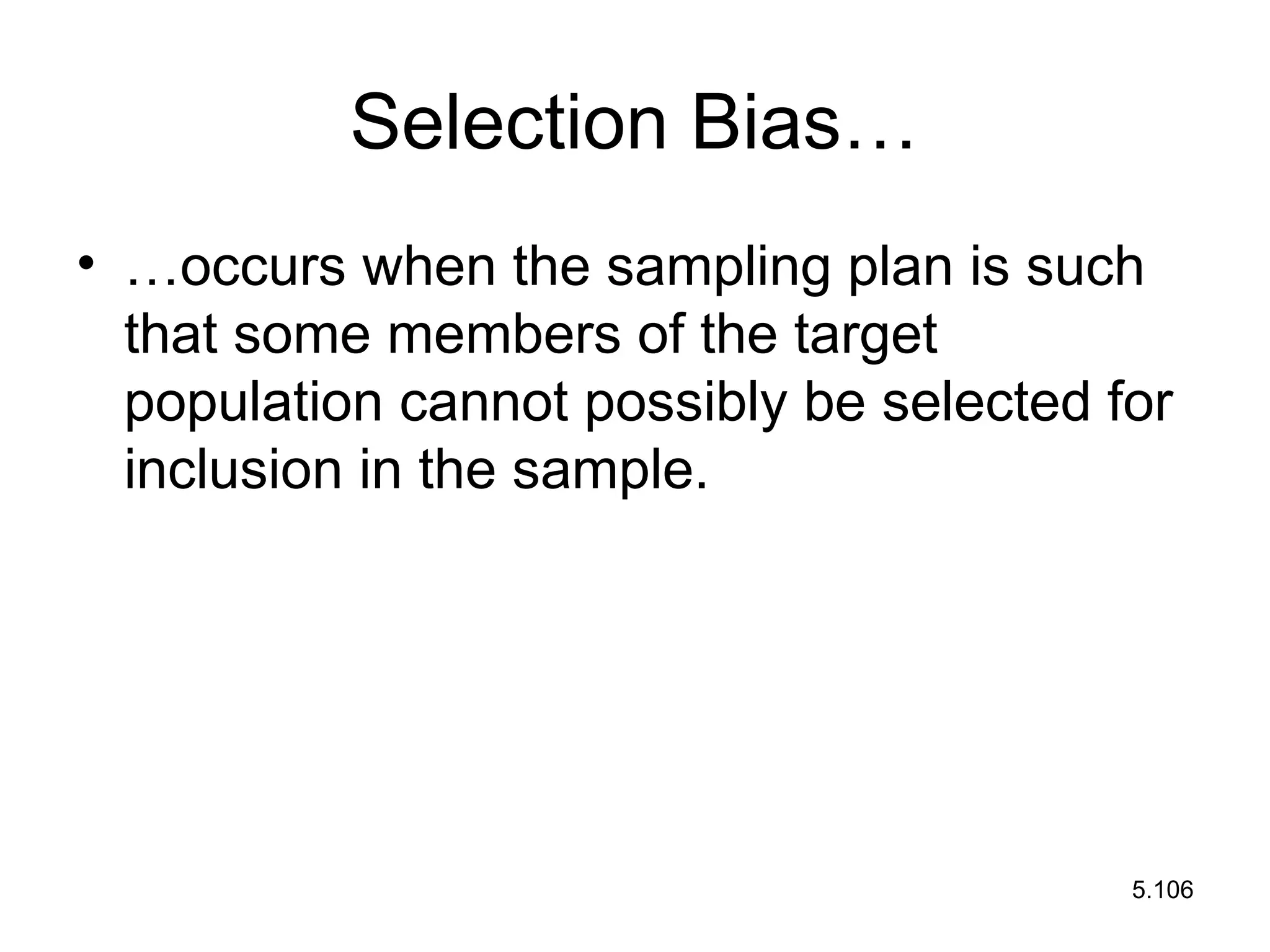 5.106
Selection Bias…
• …occurs when the sampling plan is such
that some members of the target
population cannot possibly be selected for
inclusion in the sample.
 