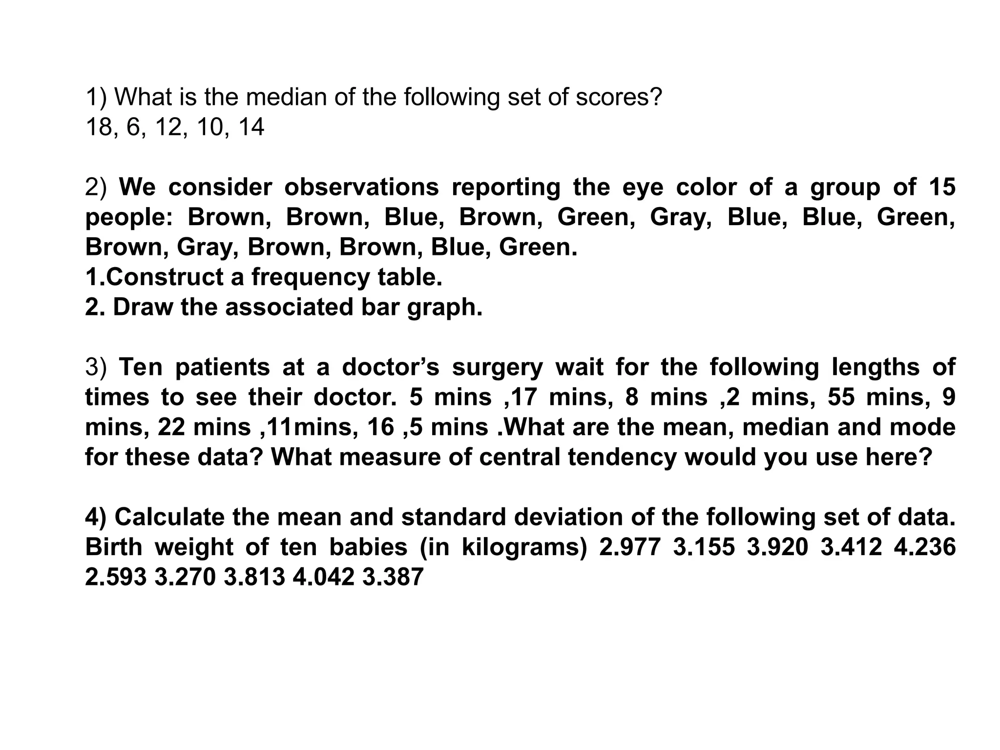 1) What is the median of the following set of scores?
18, 6, 12, 10, 14
2) We consider observations reporting the eye color of a group of 15
people: Brown, Brown, Blue, Brown, Green, Gray, Blue, Blue, Green,
Brown, Gray, Brown, Brown, Blue, Green.
1.Construct a frequency table.
2. Draw the associated bar graph.
3) Ten patients at a doctor’s surgery wait for the following lengths of
times to see their doctor. 5 mins ,17 mins, 8 mins ,2 mins, 55 mins, 9
mins, 22 mins ,11mins, 16 ,5 mins .What are the mean, median and mode
for these data? What measure of central tendency would you use here?
4) Calculate the mean and standard deviation of the following set of data.
Birth weight of ten babies (in kilograms) 2.977 3.155 3.920 3.412 4.236
2.593 3.270 3.813 4.042 3.387
 