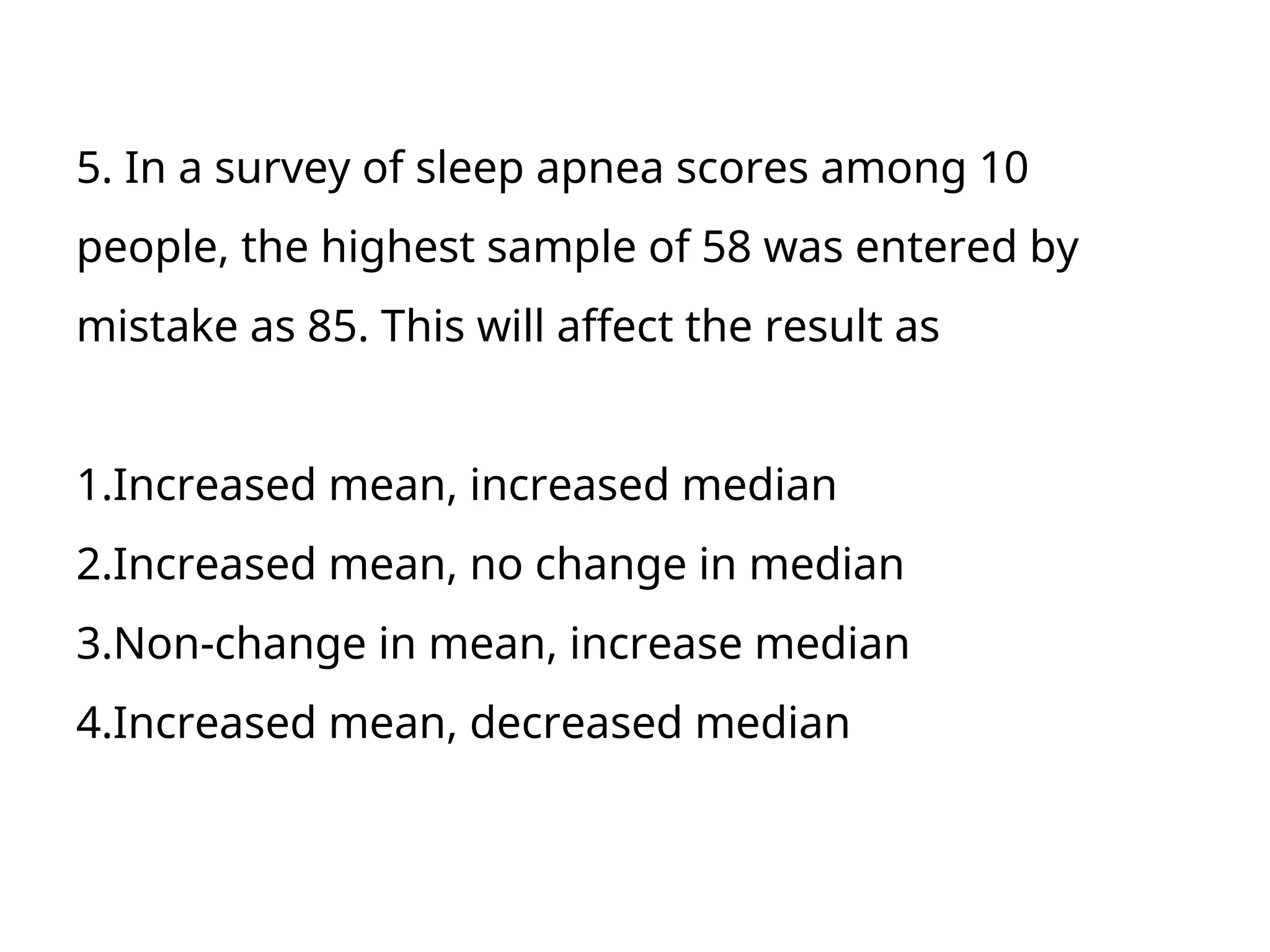 5. In a survey of sleep apnea scores among 10
people, the highest sample of 58 was entered by
mistake as 85. This will affect the result as
1.Increased mean, increased median
2.Increased mean, no change in median
3.Non-change in mean, increase median
4.Increased mean, decreased median
 