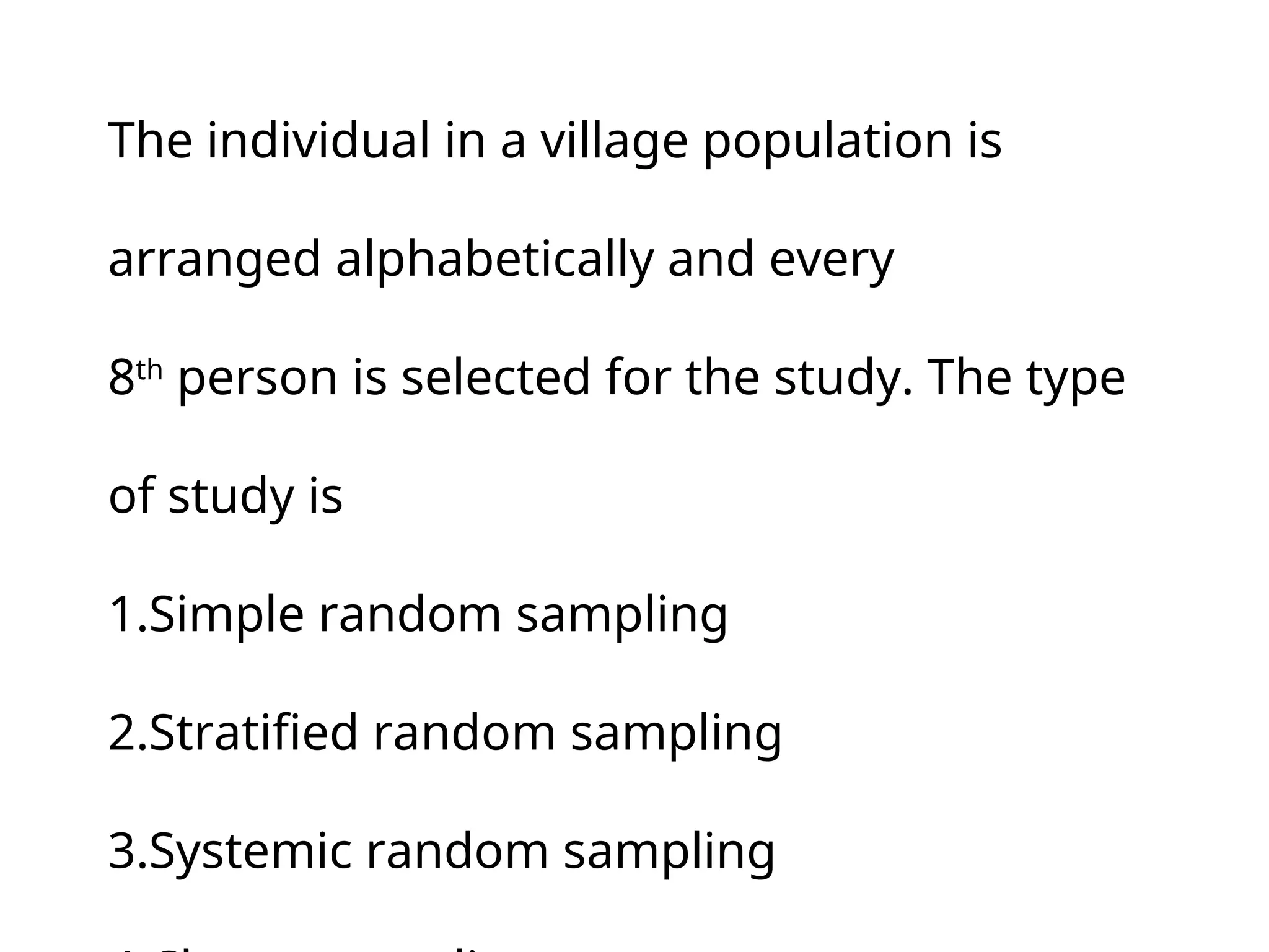 The individual in a village population is
arranged alphabetically and every
8th
person is selected for the study. The type
of study is
1.Simple random sampling
2.Stratified random sampling
3.Systemic random sampling
 