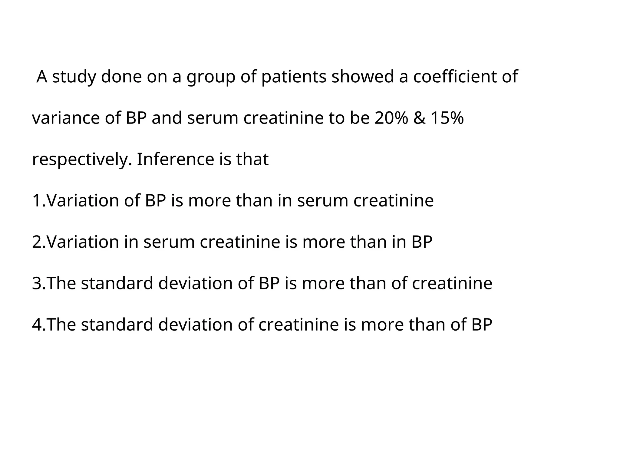 A study done on a group of patients showed a coefficient of
variance of BP and serum creatinine to be 20% & 15%
respectively. Inference is that
1.Variation of BP is more than in serum creatinine
2.Variation in serum creatinine is more than in BP
3.The standard deviation of BP is more than of creatinine
4.The standard deviation of creatinine is more than of BP
 