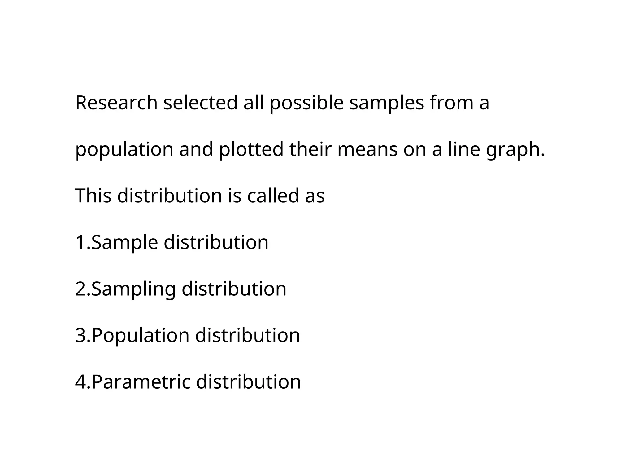Research selected all possible samples from a
population and plotted their means on a line graph.
This distribution is called as
1.Sample distribution
2.Sampling distribution
3.Population distribution
4.Parametric distribution
 