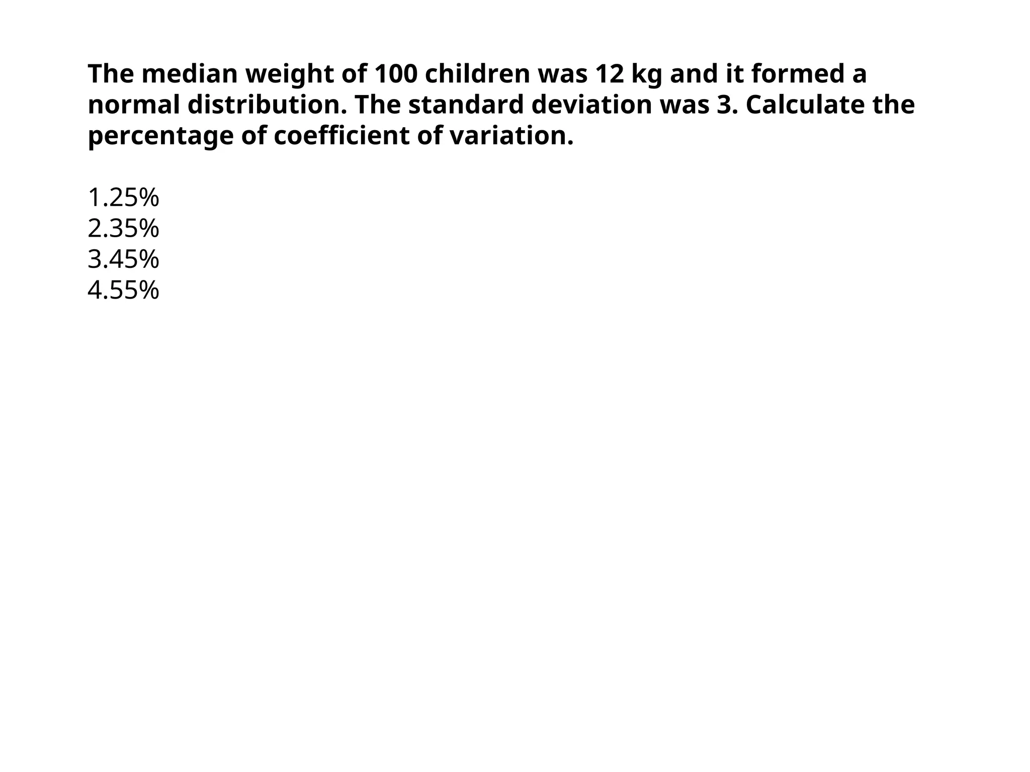 The median weight of 100 children was 12 kg and it formed a
normal distribution. The standard deviation was 3. Calculate the
percentage of coefficient of variation.
1.25%
2.35%
3.45%
4.55%
 